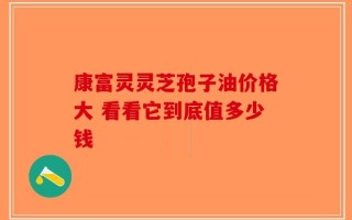 康富灵灵芝孢子油价格大 看看它到底值多少钱