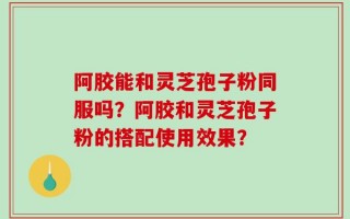 阿胶能和灵芝孢子粉同服吗？阿胶和灵芝孢子粉的搭配使用效果？