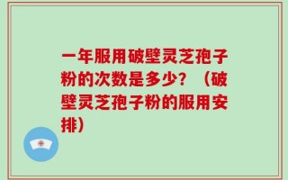 一年服用破壁灵芝孢子粉的次数是多少？（破壁灵芝孢子粉的服用安排）