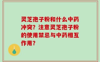 灵芝孢子粉和什么中药冲突？注意灵芝孢子粉的使用禁忌与中药相互作用？