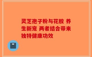 灵芝孢子粉与花胶 养生新宠 两者结合带来独特健康功效