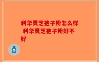 利华灵芝孢子粉怎么样 利华灵芝孢子粉好不好