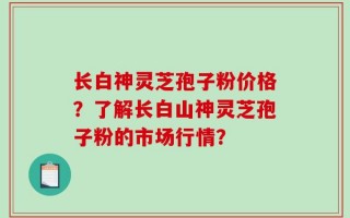 长白神灵芝孢子粉价格？了解长白山神灵芝孢子粉的市场行情？