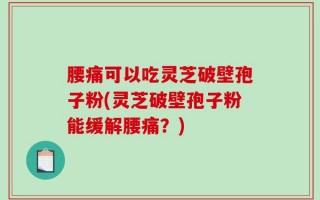 腰痛可以吃灵芝破壁孢子粉(灵芝破壁孢子粉能缓解腰痛？)