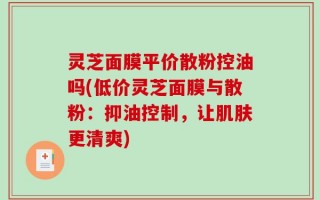 灵芝面膜平价散粉控油吗(低价灵芝面膜与散粉：抑油控制，让肌肤更清爽)