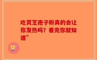 吃灵芝孢子粉真的会让你发热吗？看完你就知道”