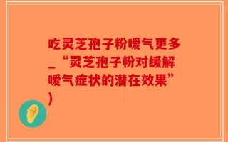 吃灵芝孢子粉嗳气更多_“灵芝孢子粉对缓解嗳气症状的潜在效果”)