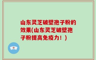 山东灵芝破壁孢子粉的效果(山东灵芝破壁孢子粉提高免疫力！)