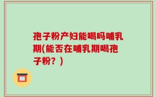 孢子粉产妇能喝吗哺乳期(能否在哺乳期喝孢子粉？)