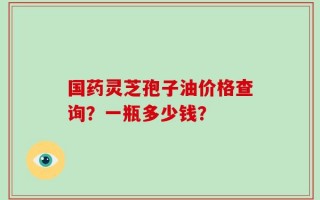 国药灵芝孢子油价格查询？一瓶多少钱？