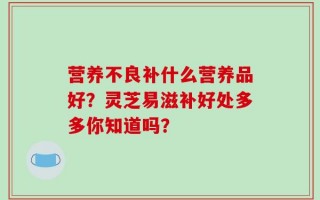 营养不良补什么营养品好？灵芝易滋补好处多多你知道吗？