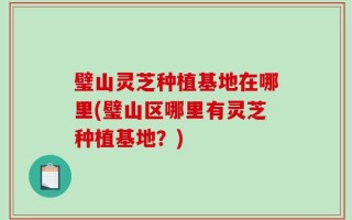 璧山灵芝种植基地在哪里(璧山区哪里有灵芝种植基地？)
