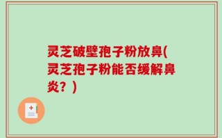 灵芝破壁孢子粉放鼻(灵芝孢子粉能否缓解鼻炎？)