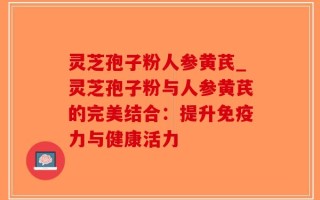 灵芝孢子粉人参黄芪_灵芝孢子粉与人参黄芪的完美结合：提升免疫力与健康活力