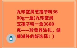 九珍堂灵芝孢子粉3600g一盒(九珍堂灵芝孢子粉一盒3600克——珍贵养生礼，健康滋补的好选择！)