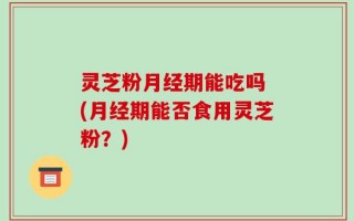 灵芝粉月经期能吃吗 (月经期能否食用灵芝粉？)