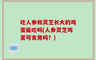 吃人参和灵芝长大的鸡蛋能吃吗(人参灵芝鸡蛋可食用吗？)