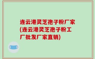 连云港灵芝孢子粉厂家(连云港灵芝孢子粉工厂批发厂家直销)