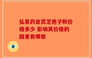弘景药业灵芝孢子粉价格多少 影响其价格的因素有哪些