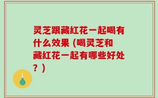 灵芝跟藏红花一起喝有什么效果 (喝灵芝和藏红花一起有哪些好处？)