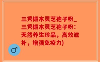 三秀椴木灵芝孢子粉_三秀椴木灵芝孢子粉：天然养生珍品，高效滋补，增强免疫力)