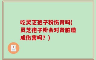 吃灵芝孢子粉伤肾吗(灵芝孢子粉会对肾脏造成伤害吗？)