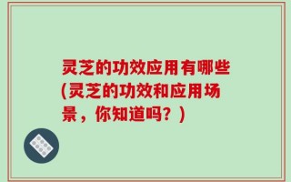 灵芝的功效应用有哪些(灵芝的功效和应用场景，你知道吗？)