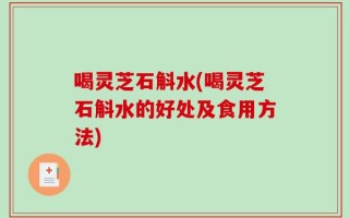 喝灵芝石斛水(喝灵芝石斛水的好处及食用方法)