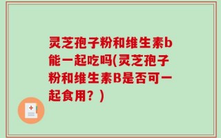 灵芝孢子粉和维生素b能一起吃吗(灵芝孢子粉和维生素B是否可一起食用？)