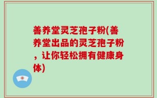 善养堂灵芝孢子粉(善养堂出品的灵芝孢子粉，让你轻松拥有健康身体)