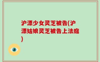 沪漂少女灵芝被告(沪漂姑娘灵芝被告上法庭)