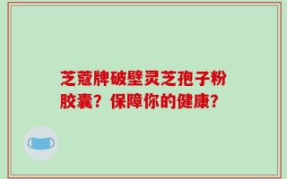 芝蔻牌破壁灵芝孢子粉胶囊？保障你的健康？