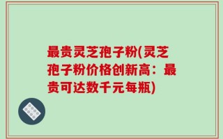 最贵灵芝孢子粉(灵芝孢子粉价格创新高：最贵可达数千元每瓶)