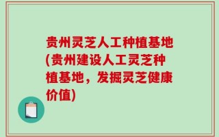 贵州灵芝人工种植基地(贵州建设人工灵芝种植基地，发掘灵芝健康价值)