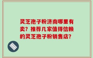 灵芝孢子粉济南哪里有卖？推荐几家值得信赖的灵芝孢子粉销售店？
