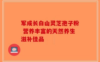 军成长白山灵芝孢子粉 营养丰富的天然养生滋补佳品