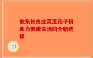 敖东长白庄灵芝孢子粉助力健康生活的全新选择