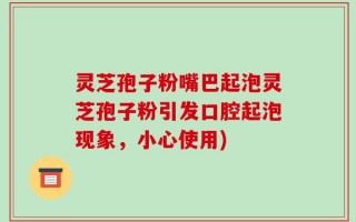 灵芝孢子粉嘴巴起泡灵芝孢子粉引发口腔起泡现象，小心使用)