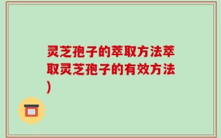 灵芝孢子的萃取方法萃取灵芝孢子的有效方法)