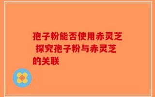 孢子粉能否使用赤灵芝 探究孢子粉与赤灵芝的关联