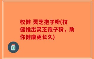 权健 灵芝孢子粉(权健推出灵芝孢子粉，助你健康更长久)