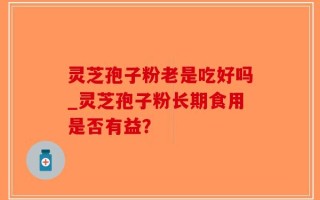 灵芝孢子粉老是吃好吗_灵芝孢子粉长期食用是否有益？