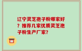 辽宁灵芝孢子粉哪家好？推荐几家优质灵芝孢子粉生产厂家？