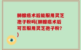 肺腺癌术后能服用灵芝孢子粉吗(肺腺癌术后可否服用灵芝孢子粉？)