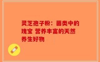 灵芝孢子粉：菌类中的瑰宝 营养丰富的天然养生好物