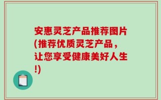 安惠灵芝产品推荐图片(推荐优质灵芝产品，让您享受健康美好人生!)