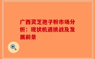广西灵芝孢子粉市场分析：现状机遇挑战及发展前景