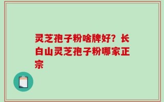灵芝孢子粉啥牌好？长白山灵芝孢子粉哪家正宗