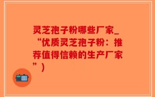 灵芝孢子粉哪些厂家_“优质灵芝孢子粉：推荐值得信赖的生产厂家”)