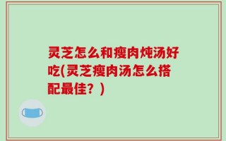 灵芝怎么和瘦肉炖汤好吃(灵芝瘦肉汤怎么搭配最佳？)